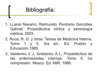 Bibliografía:
1. LLanio Navarro, Raimundo; Perdomo Gonzáles
Gabriel: Propedéutica clínica y semiología
médica, 2003
2. Roca. R. G. y otros: Temas de Medicina Interna.
Tomo 1 y II. 3ra ed., Ed. Pueblo y
Educación,1985.
3. Vasilenko V J, Grebenev A L. Propedéutica de
las enfermedades internas. Tomo II. Ira
reimpresión. Moscú: Ed. MIR, 1988.
 