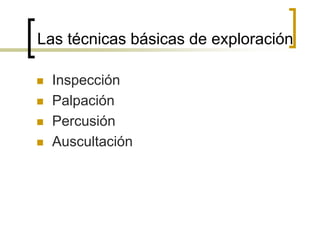 Las técnicas básicas de exploración
 Inspección
 Palpación
 Percusión
 Auscultación
 