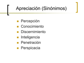 Apreciación (Sinónimos)
 Percepción
 Conocimiento
 Discernimiento
 Inteligencia
 Penetración
 Perspicacia
 