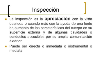 Inspección
 La inspección es la apreciación con la vista
desnuda o cuando más con la ayuda de una lente
de aumento de las características del cuerpo en su
superficie externa y de algunas cavidades o
conductos accesibles por su amplia comunicación
exterior.
 Puede ser directa o inmediata o instrumental o
mediata.
 