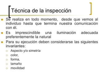 Técnica de la inspección
 Se realiza en todo momento, desde que vemos al
individuo hasta que termina nuestra comunicación
con él.
 Es imprescindible una iluminación adecuada
preferentemente la natural
 Para su ejecución deben considerarse las siguientes
invariantes:
 Aspecto y/o simetría
 color,
 forma,
 tamaño
 movilidad
 