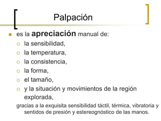 Palpación
 es la apreciación manual de:
 la sensibilidad,
 la temperatura,
 la consistencia,
 la forma,
 el tamaño,
 y la situación y movimientos de la región
explorada,
gracias a la exquisita sensibilidad táctil, térmica, vibratoria y
sentidos de presión y estereognóstico de las manos.
 
