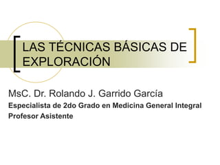 LAS TÉCNICAS BÁSICAS DE
EXPLORACIÓN
MsC. Dr. Rolando J. Garrido García
Especialista de 2do Grado en Medicina General Integral
Profesor Asistente
 