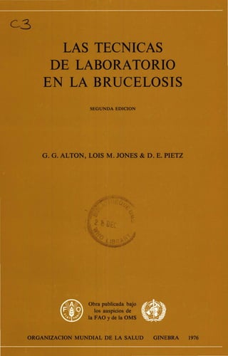 C3
LAS TECNICAS
DE LABORATORIO
EN LA BRUCELOSIS
SEGUNDA EDICION
G. G. ALTON, LOIS M. JONES & D. E. PIETZ
'
r •
.
ORGANIZACION MUNDIAL DE LA SALUD GINEBRA 1976
 