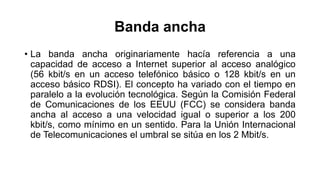 Banda ancha 
• La banda ancha originariamente hacía referencia a una 
capacidad de acceso a Internet superior al acceso analógico 
(56 kbit/s en un acceso telefónico básico o 128 kbit/s en un 
acceso básico RDSI). El concepto ha variado con el tiempo en 
paralelo a la evolución tecnológica. Según la Comisión Federal 
de Comunicaciones de los EEUU (FCC) se considera banda 
ancha al acceso a una velocidad igual o superior a los 200 
kbit/s, como mínimo en un sentido. Para la Unión Internacional 
de Telecomunicaciones el umbral se sitúa en los 2 Mbit/s. 
 