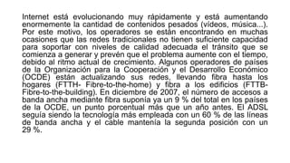 Internet está evolucionando muy rápidamente y está aumentando 
enormemente la cantidad de contenidos pesados (vídeos, música...). 
Por este motivo, los operadores se están encontrando en muchas 
ocasiones que las redes tradicionales no tienen suficiente capacidad 
para soportar con niveles de calidad adecuada el tránsito que se 
comienza a generar y prevén que el problema aumente con el tiempo, 
debido al ritmo actual de crecimiento. Algunos operadores de países 
de la Organización para la Cooperación y el Desarrollo Económico 
(OCDE) están actualizando sus redes, llevando fibra hasta los 
hogares (FTTH- Fibre-to-the-home) y fibra a los edificios (FTTB-Fibre- 
to-the-building). En diciembre de 2007, el número de accesos a 
banda ancha mediante fibra suponía ya un 9 % del total en los países 
de la OCDE, un punto porcentual más que un año antes. El ADSL 
seguía siendo la tecnología más empleada con un 60 % de las líneas 
de banda ancha y el cable mantenía la segunda posición con un 
29 %. 
 