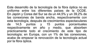 Este desarrollo de la tecnología de la fibra óptica no es 
uniforme entre los diferentes países de la OCDE. 
En Japón y Corea del Sur se da un 44,5% y un 39,2% de 
las conexiones de banda ancha, respectivamente con 
esta tecnología, después de crecimientos espectaculares 
de 14,5 puntos y 15 puntos porcentuales 
respectivamente en año y medio, que absorben 
prácticamente todo el crecimiento de este tipo de 
tecnología; en Europa, con un 1% de las conexiones, 
acaba de empezar la renovación de la tecnología actual 
por la fibra óptica. 
 