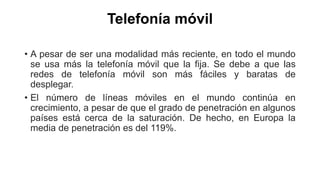 Telefonía móvil 
• A pesar de ser una modalidad más reciente, en todo el mundo 
se usa más la telefonía móvil que la fija. Se debe a que las 
redes de telefonía móvil son más fáciles y baratas de 
desplegar. 
• El número de líneas móviles en el mundo continúa en 
crecimiento, a pesar de que el grado de penetración en algunos 
países está cerca de la saturación. De hecho, en Europa la 
media de penetración es del 119%. 
 