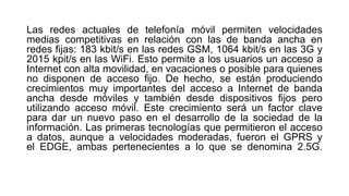Las redes actuales de telefonía móvil permiten velocidades 
medias competitivas en relación con las de banda ancha en 
redes fijas: 183 kbit/s en las redes GSM, 1064 kbit/s en las 3G y 
2015 kpit/s en las WiFi. Esto permite a los usuarios un acceso a 
Internet con alta movilidad, en vacaciones o posible para quienes 
no disponen de acceso fijo. De hecho, se están produciendo 
crecimientos muy importantes del acceso a Internet de banda 
ancha desde móviles y también desde dispositivos fijos pero 
utilizando acceso móvil. Este crecimiento será un factor clave 
para dar un nuevo paso en el desarrollo de la sociedad de la 
información. Las primeras tecnologías que permitieron el acceso 
a datos, aunque a velocidades moderadas, fueron el GPRS y 
el EDGE, ambas pertenecientes a lo que se denomina 2.5G. 
 
