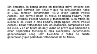 Sin embargo, la banda ancha en telefonía móvil empezó con 
el 3G, que permitía 384 kbit/s y que ha evolucionado hacia 
el 3.5G, también denominado HSPA (High Speed Packet 
Access), que permite hasta 14 Mbit/s de bajada HSDPA (High 
Speed Downlink Packet Access) y, teóricamente, 5,76 Mbit/s de 
subida si se utiliza a más HSUPA (High Speed Uplink Packet 
Access). Estas velocidades son, en ocasiones, comparables con 
las xDSL y en un futuro no muy lejano se prevé que empiecen a 
estar disponibles tecnologías más avanzadas, denominadas 
genéricamente Long Term Evolution o redes de cuarta 
generación y que permitirán velocidades de 50 Mbit/s. 
 