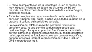 • El ritmo de implantación de la tecnología 3G en el mundo es 
muy irregular: mientras en Japón los usuarios de 3G son 
mayoría, en otras zonas también desarrolladas, como Bélgica, 
su uso es residual. 
• Estas tecnologías son capaces en teoría de dar múltiples 
servicios (imagen, voz, datos) a altas velocidades, aunque en la 
práctica la calidad del servicio es variable. 
• La evolución del teléfono móvil ha permitido disminuir su 
tamaño y peso, lo que permite comunicarse desde casi 
cualquier lugar. Aunque su principal función es la transmisión 
de voz, como en el teléfono convencional, su rápido desarrollo 
ha incorporado otras funciones como son cámara fotográfica, 
agenda, acceso a Internet, reproducción de vídeo e incluso 
GPS y reproductor mp3. 
