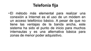 Telefonía fija 
• El método más elemental para realizar una 
conexión a Internet es el uso de un módem en 
un acceso telefónico básico. A pesar de que no 
tiene las ventajas de la banda ancha, este 
sistema ha sido el punto de inicio para muchos 
internautas y es una alternativa básica para 
zonas de menor poder adquisitivo. 
 