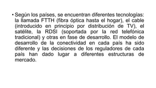 • Según los países, se encuentran diferentes tecnologías: 
la llamada FTTH (fibra óptica hasta el hogar), el cable 
(introducido en principio por distribución de TV), el 
satélite, la RDSI (soportada por la red telefónica 
tradicional) y otras en fase de desarrollo. El modelo de 
desarrollo de la conectividad en cada país ha sido 
diferente y las decisiones de los reguladores de cada 
país han dado lugar a diferentes estructuras de 
mercado. 
 