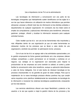 Uso e Importancia de las Tic’s en la administración
Las tecnologías de información y comunicación son una parte de las
tecnologías emergentes que habitualmente suelen identificarse con las siglas tic´s
son las que hacen referencia a la utilización de medios informáticos que permiten
almacenar, procesar y difundir todo tipo de información en las distintas unidades o
departamentos de cualquier organización. En conclusión, las tics tratan sobre el
empleo de computadoras y aplicaciones informáticas para transformar, almacenar,
gestionar, proteger, difundir y localizar la información necesaria para cualquier
actividad humana.
Cabe resaltar que las tic’s son una de las herramientas más importantes y
más influyentes dentro de una organización ya que sin estas herramientas se
retrasarían muchos de los procesos que se llevan a cabo dentro de una
organización y también nos permiten la optimización de los procesos.
Con el uso de las tic’s se agrega valor a las actividades operacionales y en
la gestión empresarial de forma general permitiendo así a las empresas obtener
ventajas competitivas y poder permanecer en el mercado y centrarse en un
negocio; sus ventajas en la organización son esenciales para mejorar la
productividad de las empresas así como también la calidad, el control y poder
facilitar la comunicación entre otros beneficios, aunque su aplicación debe llevarse
a cabo de forma inteligente. Con el solo hecho de introducir tecnología en los
procesos empresariales no da garantía de gozar de estas ventajas. Para que la
implantación de la nueva tecnología produzca efectos positivos hay que cumplir
varios requisitos como planificar detalladamente las necesidades de tecnología de
la información e incorporar los sistemas tecnológicos paulatinamente, empezando
por los más básicos.
Los servicios electrónicos ofrecen una mayor flexibilidad y potencia a los
usuarios a la vez que ayudan a mejor la gestión interna de los procesos y los
 