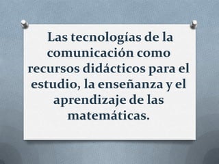 Las tecnologías de la
    comunicación como
recursos didácticos para el
 estudio, la enseñanza y el
     aprendizaje de las
       matemáticas.
 