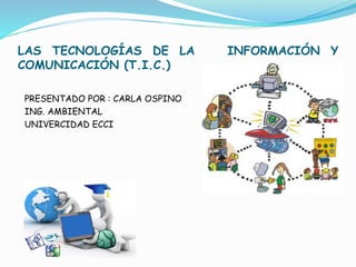 LAS TECNOLOGÍAS DE LA INFORMACIÓN Y 
COMUNICACIÓN (T.I.C.) 
PRESENTADO POR : CARLA OSPINO 
ING. AMBIENTAL 
UNIVERCIDAD ECCI 
 