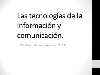 Las tecnologías de la
información y
comunicación.
 Por Manuel Vázquez de Amorin 1ºC nº24
 