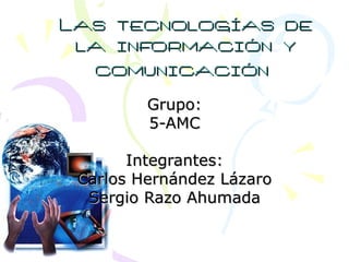 Las tecnologías de la información y comunicación   Grupo: 5-AMC Integrantes: Carlos Hernández Lázaro Sergio Razo Ahumada 