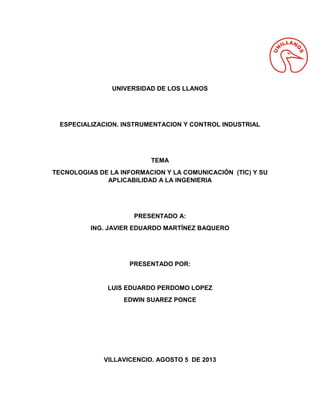 UNIVERSIDAD DE LOS LLANOS
ESPECIALIZACION. INSTRUMENTACION Y CONTROL INDUSTRIAL
TEMA
TECNOLOGIAS DE LA INFORMACION Y LA COMUNICACIÓN (TIC) Y SU
APLICABILIDAD A LA INGENIERIA
PRESENTADO A:
ING. JAVIER EDUARDO MARTÍNEZ BAQUERO
PRESENTADO POR:
LUIS EDUARDO PERDOMO LOPEZ
EDWIN SUAREZ PONCE
VILLAVICENCIO. AGOSTO 5 DE 2013
 