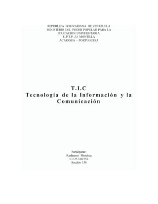 REPUBLICA BOLIVARIANA DE VENEZUELA
MINISTERIO DEL PODER POPULAR PARA LA
EDUCACION UNIVERSITARIA.
U.P.T.P. J.J. MONTILLA
ACARIGUA – PORTUGUESA
T.I.C
Tecnolog ía de la Informació n y la
Comunicació n
Participante:
Karliannys Mendoza
C.I 25.160.556
Sección 136
 