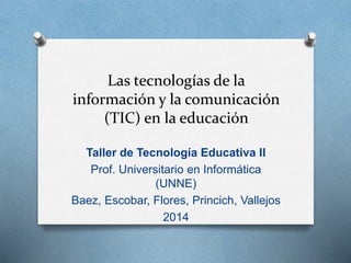 Las tecnologías de la 
información y la comunicación 
(TIC) en la educación 
Taller de Tecnología Educativa II 
Prof. Universitario en Informática 
(UNNE) 
Baez, Escobar, Flores, Princich, Vallejos 
2014 
 