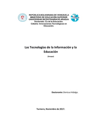 Las Tecnologías de la Información y la
Educación
(Ensayo)
Doctorante: DenisseHidalgo.
Turmero, Noviembre de 2017.
REPÚBLICA BOLIVARIANA DE VENEZUELA
MINISTERIO DE EDUCACIÓN SUPERIOR
UNIVERSIDAD BICENTENARIA DE ARAGUA
Doctorado: Cs de la Educación.
Cátedra: Innovaciones Tecnológicas en
Educación.
 
