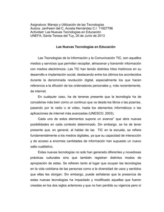 Asignatura: Manejo y Utilización de las Tecnologías
Autora: Janfreem del C. Acosta Hernández C.I 11927796
Actividad: Las Nuevas Tecnologías en Educación
UNEFA, Santa Teresa del Tuy, 20 de Junio de 2013
Las Nuevas Tecnologías en Educación
Las Tecnologías de la Información y la Comunicación TIC, son aquellos
medios y servicios que permiten recopilar, almacenar y transmitir información
con medios electrónicos. Las TIC han tenido distintos hitos históricos en su
desarrollo e implantación social, destacando entre los últimos los acontecidos
durante la denominada revolución digital, especialmente los que hacen
referencia a la difusión de los ordenadores personales y, más recientemente,
de internet.
En cualquier caso, ha de tenerse presente que la tecnología ha de
concebirse más bien como un continuo que va desde los libros o las pizarras,
pasando por la radio o el video, hasta los elementos informáticos o las
aplicaciones de internet más avanzadas (UNESCO, 2003).
Cada uno de estos elementos supone un avance” que abre nuevas
posibilidades en cada contexto determinado. Sin embargo, se ha de tener
presente que, en general, al hablar de las TIC en la escuela, se refiere
fundamentalmente a los medios digitales, ya que su capacidad de interacción
y de acceso a enormes cantidades de información han supuesto un nuevo
salto cualitativo.
Estas nuevas tecnologías no solo han generado diferentes y novedosas
prácticas culturales sino que también registran distintos modos de
apropiación de estas. Se refieren tanto al lugar que ocupan las tecnologías
en la vida cotidiana de las personas como a la diversidad de usos y sentidos
que ellas les otorgan. Sin embargo, puede señalarse que la presencia de
estas nuevas tecnologías ha impactado y modificado aquellas que fueron
creadas en los dos siglos anteriores y que no han perdido su vigencia pero sí
 