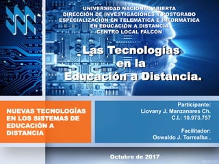 Participante:
Liovany J. Manzanares Ch.
C.I.: 10.973.757
Facilitador:
Oswaldo J. Torrealba .
NUEVAS TECNOLOGÍAS
EN LOS SISTEMAS DE
EDUCACIÓN A
DISTANCIA
Octubre de 2017
Las Tecnologías
en la
Educación a Distancia.
UNIVERSIDAD NACIONAL ABIERTA
DIRECCIÓN DE INVESTIGACIONES Y POSTGRADO
ESPECIALIZACIÓN EN TELEMÁTICA E INFORMÁTICA
EN EDUCACIÓN A DISTANCIA
CENTRO LOCAL FALCÓN
 