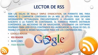 LECTOR DE RSS
SON LAS SIGLAS DE REALLY SIMPLE SYNDICATION, UN FORMATO XML PARA
SINDICAR O COMPARTIR CONTENIDO EN LA WEB .SE UTILIZA PARA DIFUNDIR
INFORMACIÓN ACTUALIZADA FRECUENTEMENTE A USUARIOS QUE SE HAN
SUSCRITO A LA FUENTE DE CONTENIDOS. EL FORMATO PERMITE DISTRIBUIR
CONTENIDOS SIN NECESIDAD DE UN NAVEGADOR, UTILIZANDO UN SOFTWARE
DISEÑADO PARA LEER ESTOS CONTENIDOS RSS (AGREGADOR). A PESAR DE ESO, ES
POSIBLE UTILIZAR EL MISMO NAVEGADOR PARA VER LOS CONTENIDOS RSS.
• GOOGLE READER
• RSS READER
• BLOG LINES
• FEED READER
 