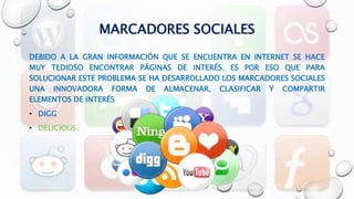 MARCADORES SOCIALES
DEBIDO A LA GRAN INFORMACIÓN QUE SE ENCUENTRA EN INTERNET SE HACE
MUY TEDIOSO ENCONTRAR PÁGINAS DE INTERÉS. ES POR ESO QUE PARA
SOLUCIONAR ESTE PROBLEMA SE HA DESARROLLADO LOS MARCADORES SOCIALES
UNA INNOVADORA FORMA DE ALMACENAR, CLASIFICAR Y COMPARTIR
ELEMENTOS DE INTERÉS
• DIGG
• DELICIOUS
 