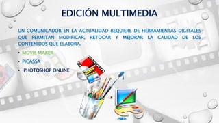 EDICIÓN MULTIMEDIA
UN COMUNICADOR EN LA ACTUALIDAD REQUIERE DE HERRAMIENTAS DIGITALES
QUE PERMITAN MODIFICAR, RETOCAR Y MEJORAR LA CALIDAD DE LOS
CONTENIDOS QUE ELABORA.
• MOVIE MAKER
• PICASSA
• PHOTOSHOP ONLINE
 