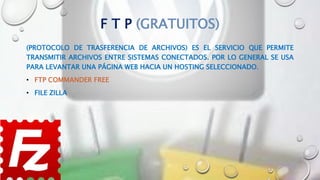 F T P (GRATUITOS)
(PROTOCOLO DE TRASFERENCIA DE ARCHIVOS) ES EL SERVICIO QUE PERMITE
TRANSMITIR ARCHIVOS ENTRE SISTEMAS CONECTADOS. POR LO GENERAL SE USA
PARA LEVANTAR UNA PÁGINA WEB HACIA UN HOSTING SELECCIONADO.
• FTP COMMANDER FREE
• FILE ZILLA
 