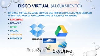 DISCO VIRTUAL (ALOJAMIENTO)
UN DISCO VIRTUAL ES AQUEL SERVICIO QUE PROPORCIONA ES ESPACIO LIMITADO
O ILIMITADO PARA EL ALMACENAMIENTO DE ARCHIVOS VÍA ONLINE.
• RAPIDSHARE
• MEDIAFIRE
• LETIBIT
• UPLOAD
• ZIPPYSHARE
• PUTLOCKER
 
