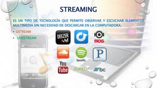 STREAMING
ES UN TIPO DE TECNOLOGÍA QUE PERMITE OBSERVAR Y ESCUCHAR ELEMENTOS
MULTIMEDIA SIN NECESIDAD DE DESCARGAR EN LA COMPUTADORA.
• USTREAM
• LIVESTREAM
 
