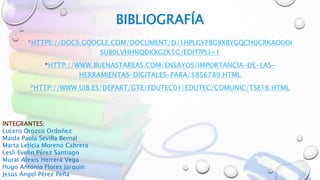 BIBLIOGRAFÍA
*HTTPS://DOCS.GOOGLE.COM/DOCUMENT/D/1HPLGYFBG9XBYGQCHUCRKAO0OI
SUB0LVHHNQDKXGZK5G/EDIT?PLI=1
*HTTP://WWW.BUENASTAREAS.COM/ENSAYOS/IMPORTANCIA-DE-LAS-
HERRAMIENTAS-DIGITALES-PARA/5856789.HTML
*HTTP://WWW.UIB.ES/DEPART/GTE/EDUTEC01/EDUTEC/COMUNIC/TSE16.HTML
INTEGRANTES:
Lucero Orozco Ordoñez
Maida Paola Sevilla Bernal
Marta Leticia Moreno Cabrera
Lesli Evelin Pérez Santiago
Murat Alexis Herrera Vega
Hugo Antonio Flores Jarquin
Jesús Ángel Pérez Peña
 