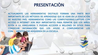 PRESENTACIÒN
ACTUALMENTE LAS HERRAMIENTAS DIGITALES FORMAN UNA PARTE MUY
IMPORTANTE DE LOS MÉTODOS DE APRENDIZAJE QUE SE USAN EN LA EDUCACIÓN
DE NUESTRO PAÍS. HERRAMIENTAS COMO LAS COMPUTADORAS/LAPTOPS CON
ACCESO A INTERNET SON MUY IMPORTANTES PARA PERMITIR QUE LOS NIÑOS
ESTÉN A LA VANGUARDIA Y PUEDAN ACCEDER A MILLONES DE SITIOS PARA
CONSEGUIR INFORMACIÓN QUE LOS AYUDE A COMPLEMENTAR LOS
CONOCIMIENTOS QUE ADQUIEREN EN LA ESCUELA.
 