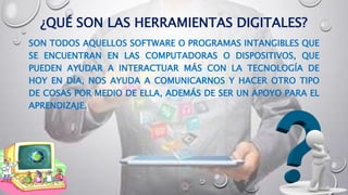 ¿QUÉ SON LAS HERRAMIENTAS DIGITALES?
SON TODOS AQUELLOS SOFTWARE O PROGRAMAS INTANGIBLES QUE
SE ENCUENTRAN EN LAS COMPUTADORAS O DISPOSITIVOS, QUE
PUEDEN AYUDAR A INTERACTUAR MÁS CON LA TECNOLOGÍA DE
HOY EN DÍA, NOS AYUDA A COMUNICARNOS Y HACER OTRO TIPO
DE COSAS POR MEDIO DE ELLA, ADEMÁS DE SER UN APOYO PARA EL
APRENDIZAJE.
 
