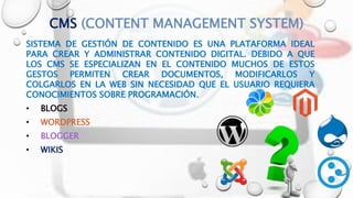 CMS (CONTENT MANAGEMENT SYSTEM)
SISTEMA DE GESTIÓN DE CONTENIDO ES UNA PLATAFORMA IDEAL
PARA CREAR Y ADMINISTRAR CONTENIDO DIGITAL. DEBIDO A QUE
LOS CMS SE ESPECIALIZAN EN EL CONTENIDO MUCHOS DE ESTOS
GESTOS PERMITEN CREAR DOCUMENTOS, MODIFICARLOS Y
COLGARLOS EN LA WEB SIN NECESIDAD QUE EL USUARIO REQUIERA
CONOCIMIENTOS SOBRE PROGRAMACIÓN.
• BLOGS
• WORDPRESS
• BLOGGER
• WIKIS
 