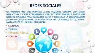REDES SOCIALES
PLATAFORMAS WEB QUE PERMITEN A LOS USUARIOS GENERAR CONTENIDO,
INTERACTUAR Y CREAR COMUNIDADES SOBRE INTERESES SIMILARES. POSEEN UNA
INTERFAZ DINÁMICA PARA COMPARTIR DATOS Y FOMENTAR LA COMUNICACIÓN.
LOS DATOS QUE SE COMPARTEN VARÍAN DESDE TEXTOS SIMPLES, FOTOS, AUDIO ,
HASTA VIDEOS EN HD (HIGH DEFINITION).
• FACEBOOK
• TWITTER
• YAHOO RESPUESTAS
• YOUTUBE
 