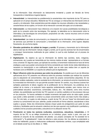 TIC - 2 de 7
de la información. Esta información es básicamente inmaterial y puede ser llevada de forma
transparente e instantánea a lugares lejanos.
Interactividad. La interactividad es posiblemente la característica más importante de las TIC para su
aplicación en el campo educativo. Mediante las TIC se consigue un intercambio de información entre el
usuario y el ordenador. Esta característica permite adaptar los recursos utilizados a las necesidades y
características de los sujetos, en función de la interacción concreta del sujeto con el ordenador.
Interconexión. La interconexión hace referencia a la creación de nuevas posibilidades tecnológicas a
partir de la conexión entre dos tecnologías. Por ejemplo, la telemática es la interconexión entre la
informática y las tecnologías de comunicación, propiciando con ello, nuevos recursos como el correo
electrónico, los IRC, etc.
Instantaneidad. Las redes de comunicación y su integración con la informática, han posibilitado el uso
de servicios que permiten la comunicación y transmisión de la información, entre lugares alejados
físicamente, de una forma rápida.
Elevados parámetros de calidad de imagen y sonido. El proceso y transmisión de la información
abarca todo tipo de información: textual, imagen y sonido, por lo que los avances han ido encaminados
a conseguir transmisiones multimedia de gran calidad, lo cual ha sido facilitado por el proceso de
digitalización.
Digitalización. Su objetivo es que la información de distinto tipo (sonidos, texto, imágenes,
animaciones, etc.) pueda ser transmitida por los mismos medios al estar representada en un formato
único universal. En algunos casos, por ejemplo los sonidos, la transmisión tradicional se hace de forma
analógica y para que puedan comunicarse de forma consistente por medio de las redes telemáticas es
necesario su transcripción a una codificación digital, que en este caso realiza bien un soporte de
hardware como el MODEM o un soporte de software para la digitalización.
Mayor Influencia sobre los procesos que sobre los productos. Es posible que el uso de diferentes
aplicaciones de la TIC presente una influencia sobre los procesos mentales que realizan los usuarios
para la adquisición de conocimientos, más que sobre los propios conocimientos adquiridos. En los
distintos análisis realizados, sobre la sociedad de la información, se remarca la enorme importancia de
la inmensidad de información a la que permite acceder Internet. En cambio, muy diversos autores han
señalado justamente el efecto negativo de la proliferación de la información, los problemas de la
calidad de la misma y la evolución hacia aspectos evidentemente sociales, pero menos ricos en
potencialidad educativa -económicos, comerciales, lúdicos, etc.-. No obstante, como otros muchos
señalan, las posibilidades que brindan las TIC suponen un cambio cualitativo en los procesos más que
en los productos. Ya hemos señalado el notable incremento del papel activo de cada sujeto, puesto
que puede y debe aprender a construir su propio conocimiento sobre una base mucho más amplia y
rica. Por otro lado, un sujeto no sólo dispone, a partir de las TIC, de una "masa" de información para
construir su conocimiento sino que, además, puede construirlo en forma colectiva, asociándose a otros
sujetos o grupos. Estas dos dimensiones básicas (mayor grado de protagonismo por parte de cada
individuo y facilidades para la actuación colectiva) son las que suponen una modificación cuantitativa y
cualitativa de los procesos personales y educativos en la utilización de las TIC.
Penetración en todos los sectores (culturales, económicos, educativos, industriales…). El
impacto de las TIC no se refleja únicamente en un individuo, grupo, sector o país, sino que, se
extiende al conjunto de las sociedades del planeta. Los propios conceptos de "la sociedad de la
información" y "la globalización", tratan de referirse a este proceso. Así, los efectos se extenderán a
todos los habitantes, grupos e instituciones conllevando importantes cambios, cuya complejidad está
en el debate social hoy en día (Beck, U. 1998).
 