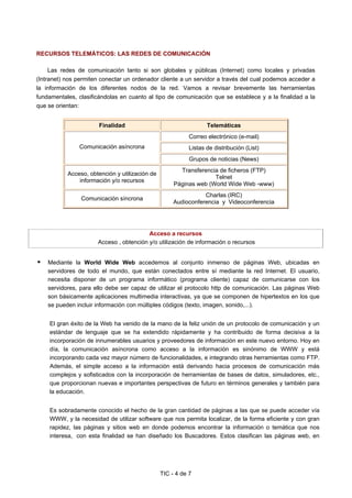 TIC - 4 de 7
RECURSOS TELEMÁTICOS: LAS REDES DE COMUNICACIÓN
Las redes de comunicación tanto si son globales y públicas (Internet) como locales y privadas
(Intranet) nos permiten conectar un ordenador cliente a un servidor a través del cual podemos acceder a
la información de los diferentes nodos de la red. Vamos a revisar brevemente las herramientas
fundamentales, clasificándolas en cuanto al tipo de comunicación que se establece y a la finalidad a la
que se orientan:
Finalidad Telemáticas
Correo electrónico (e-mail)
Listas de distribución (List)Comunicación asíncrona
Grupos de noticias (News)
Acceso, obtención y utilización de
información y/o recursos
Transferencia de ficheros (FTP)
Telnet
Páginas web (World Wide Web -www)
Comunicación síncrona
Charlas (IRC)
Audioconferencia y Videoconferencia
Acceso a recursos
Acceso , obtención y/o utilización de información o recursos
Mediante la World Wide Web accedemos al conjunto inmenso de páginas Web, ubicadas en
servidores de todo el mundo, que están conectados entre sí mediante la red Internet. El usuario,
necesita disponer de un programa informático (programa cliente) capaz de comunicarse con los
servidores, para ello debe ser capaz de utilizar el protocolo http de comunicación. Las páginas Web
son básicamente aplicaciones multimedia interactivas, ya que se componen de hipertextos en los que
se pueden incluir información con múltiples códigos (texto, imagen, sonido,...).
El gran éxito de la Web ha venido de la mano de la feliz unión de un protocolo de comunicación y un
estándar de lenguaje que se ha extendido rápidamente y ha contribuido de forma decisiva a la
incorporación de innumerables usuarios y proveedores de información en este nuevo entorno. Hoy en
día, la comunicación asíncrona como acceso a la información es sinónimo de WWW y está
incorporando cada vez mayor número de funcionalidades, e integrando otras herramientas como FTP.
Además, el simple acceso a la información está derivando hacia procesos de comunicación más
complejos y sofisticados con la incorporación de herramientas de bases de datos, simuladores, etc.,
que proporcionan nuevas e importantes perspectivas de futuro en términos generales y también para
la educación.
Es sobradamente conocido el hecho de la gran cantidad de páginas a las que se puede acceder vía
WWW, y la necesidad de utilizar software que nos permita localizar, de la forma eficiente y con gran
rapidez, las páginas y sitios web en donde podemos encontrar la información o temática que nos
interesa, con esta finalidad se han diseñado los Buscadores. Estos clasifican las páginas web, en
 
