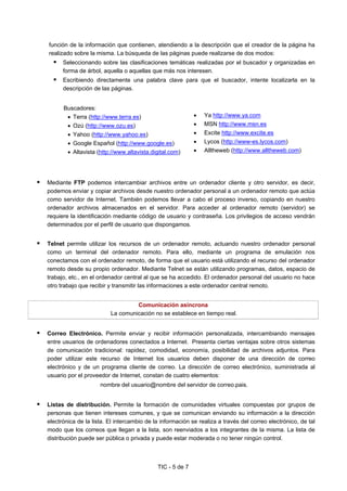TIC - 5 de 7
función de la información que contienen, atendiendo a la descripción que el creador de la página ha
realizado sobre la misma. La búsqueda de las páginas puede realizarse de dos modos:
Seleccionando sobre las clasificaciones temáticas realizadas por el buscador y organizadas en
forma de árbol, aquella o aquellas que más nos interesen.
Escribiendo directamente una palabra clave para que el buscador, intente localizarla en la
descripción de las páginas.
Buscadores:
• Terra (http://www.terra.es)
• Ozú (http://www.ozu.es)
• Yahoo (http://www.yahoo.es)
• Google Español (http://www.google.es)
• Altavista (http://www.altavista.digital.com)
• Ya http://www.ya.com
• MSN http://www.msn.es
• Excite http://www.excite.es
• Lycos (http://www-es.lycos.com)
• Alltheweb (http://www.alltheweb.com)
Mediante FTP podemos intercambiar archivos entre un ordenador cliente y otro servidor, es decir,
podemos enviar y copiar archivos desde nuestro ordenador personal a un ordenador remoto que actúa
como servidor de Internet. También podemos llevar a cabo el proceso inverso, copiando en nuestro
ordenador archivos almacenados en el servidor. Para acceder al ordenador remoto (servidor) se
requiere la identificación mediante código de usuario y contraseña. Los privilegios de acceso vendrán
determinados por el perfil de usuario que dispongamos.
Telnet permite utilizar los recursos de un ordenador remoto, actuando nuestro ordenador personal
como un terminal del ordenador remoto. Para ello, mediante un programa de emulación nos
conectamos con el ordenador remoto, de forma que el usuario está utilizando el recurso del ordenador
remoto desde su propio ordenador. Mediante Telnet se están utilizando programas, datos, espacio de
trabajo, etc., en el ordenador central al que se ha accedido. El ordenador personal del usuario no hace
otro trabajo que recibir y transmitir las informaciones a este ordenador central remoto.
Comunicación asíncrona
La comunicación no se establece en tiempo real.
Correo Electrónico. Permite enviar y recibir información personalizada, intercambiando mensajes
entre usuarios de ordenadores conectados a Internet. Presenta ciertas ventajas sobre otros sistemas
de comunicación tradicional: rapidez, comodidad, economía, posibilidad de archivos adjuntos. Para
poder utilizar este recurso de Internet los usuarios deben disponer de una dirección de correo
electrónico y de un programa cliente de correo. La dirección de correo electrónico, suministrada al
usuario por el proveedor de Internet, constan de cuatro elementos:
nombre del usuario@nombre del servidor de correo.pais.
Listas de distribución. Permite la formación de comunidades virtuales compuestas por grupos de
personas que tienen intereses comunes, y que se comunican enviando su información a la dirección
electrónica de la lista. El intercambio de la información se realiza a través del correo electrónico, de tal
modo que los correos que llegan a la lista, son reenviados a los integrantes de la misma. La lista de
distribución puede ser pública o privada y puede estar moderada o no tener ningún control.
 