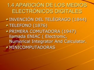 1.4 APARICIÓN DE LOS MEDIOS ELECTRÓNICOS DIGITALESINVENCIÓN DEL TELÉGRAGO (1844)TELEFONO (1876)PRIMERA COMUTADORA (1947) llamada ENIAC ( Electronic, Numerical Integrator And Calculator.MINICOMPUTADORAS