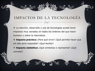 IMPACTOS DE LA TECNOLOGÍA 
 La elección, desarrollo y uso de tecnologías puede tener 
impactos muy variados en todos los órdenes del que hacer 
humano y sobre la naturaleza. 
 Impacto práctico: ¿Para qué sirve? ¿Qué permite hacer que 
sin ella sería imposible? ¿Qué facilita? 
 Impacto simbólico: ¿Qué simboliza o representa? ¿Qué 
connota? 
 