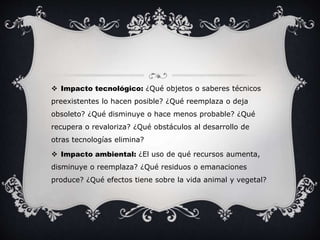  Impacto tecnológico: ¿Qué objetos o saberes técnicos 
preexistentes lo hacen posible? ¿Qué reemplaza o deja 
obsoleto? ¿Qué disminuye o hace menos probable? ¿Qué 
recupera o revaloriza? ¿Qué obstáculos al desarrollo de 
otras tecnologías elimina? 
 Impacto ambiental: ¿El uso de qué recursos aumenta, 
disminuye o reemplaza? ¿Qué residuos o emanaciones 
produce? ¿Qué efectos tiene sobre la vida animal y vegetal? 
