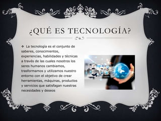 ¿QUÉ ES TECNOLOGÍA? 
 La tecnología es el conjunto de 
saberes, conocimientos, 
experiencias, habilidades y técnicas 
a través de las cuales nosotros los 
seres humanos cambiamos, 
trasformamos y utilizamos nuestro 
entorno con el objetivo de crear 
herramientas, máquinas, productos 
y servicios que satisfagan nuestras 
necesidades y deseos 
 