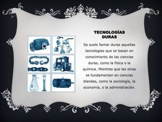 TECNOLOGÍAS 
DURAS 
Se suele llamar duras aquellas 
tecnologías que se basan en 
conocimiento de las ciencias 
duras, como la física o la 
química. Mientras que las otras 
se fundamentan en ciencias 
blandas, como la sociología, la 
economía, o la administración. 
 