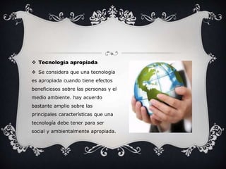  Tecnología apropiada 
 Se considera que una tecnología 
es apropiada cuando tiene efectos 
beneficiosos sobre las personas y el 
medio ambiente. hay acuerdo 
bastante amplio sobre las 
principales características que una 
tecnología debe tener para ser 
social y ambientalmente apropiada. 
 