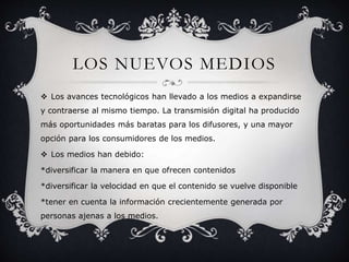 LOS NUEVOS MEDIOS 
 Los avances tecnológicos han llevado a los medios a expandirse 
y contraerse al mismo tiempo. La transmisión digital ha producido 
más oportunidades más baratas para los difusores, y una mayor 
opción para los consumidores de los medios. 
 Los medios han debido: 
*diversificar la manera en que ofrecen contenidos 
*diversificar la velocidad en que el contenido se vuelve disponible 
*tener en cuenta la información crecientemente generada por 
personas ajenas a los medios. 
 