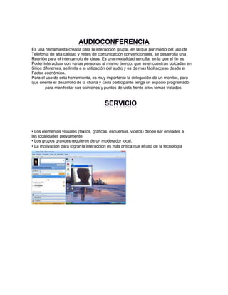 Es una herramienta creada para la interacción grupal, en la que por medio del uso de
Telefonía de alta calidad y redes de comunicación convencionales, se desarrolla una
Reunión para el intercambio de ideas. Es una modalidad sencilla, en la que el fin es
Poder interactuar con varias personas al mismo tiempo, que se encuentran ubicadas en
Sitios diferentes, se limita a la utilización del audio y es de más fácil acceso desde el
Factor económico.
Para el uso de esta herramienta, es muy importante la delegación de un monitor, para
que oriente el desarrollo de la charla y cada participante tenga un espacio programado
para manifestar sus opiniones y puntos de vista frente a los temas tratados.

• Los elementos visuales (textos, gráficas, esquemas, videos) deben ser enviados a
las localidades previamente.
• Los grupos grandes requieren de un moderador local.
• La motivación para lograr la interacción es más crítica que el uso de la tecnología

 